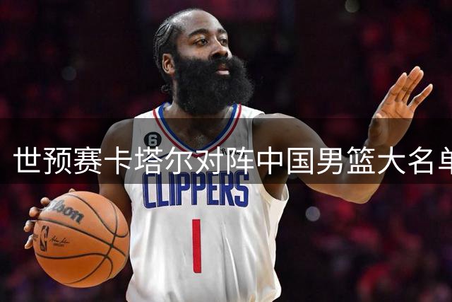 世预赛卡塔尔对阵中国男篮大名单公布，两大核心休战，网友：稳了