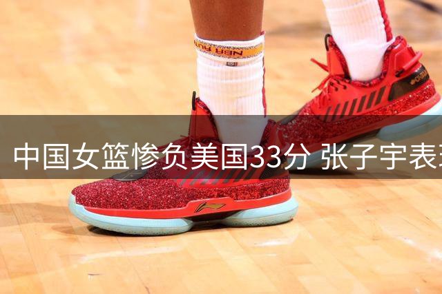 中国女篮惨负美国33分 张子宇表现抢眼引热议