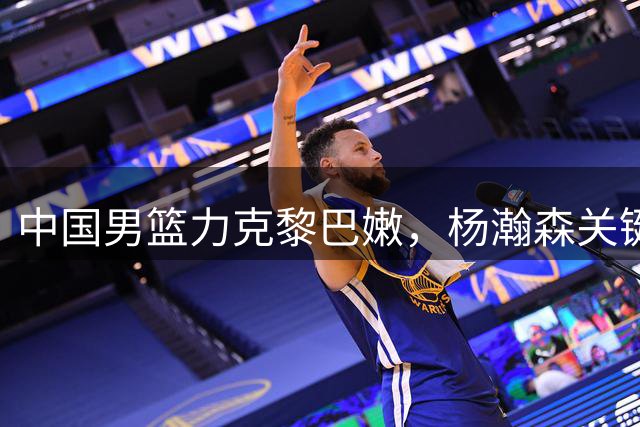中国男篮力克黎巴嫩，杨瀚森关键表现助队晋级