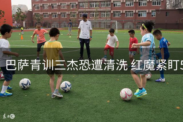 巴萨青训三杰恐遭清洗 红魔紧盯5000万边路飞翼