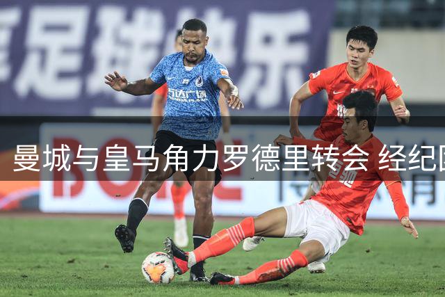 曼城与皇马角力罗德里转会 经纪团队成关键推手