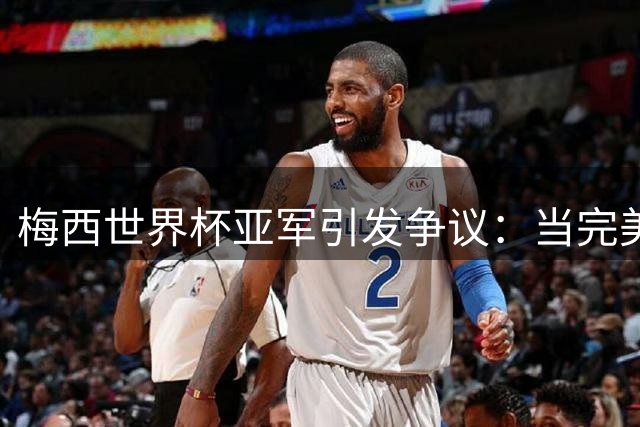 梅西世界杯亚军引发争议：当完美偶像遭遇网络暴力