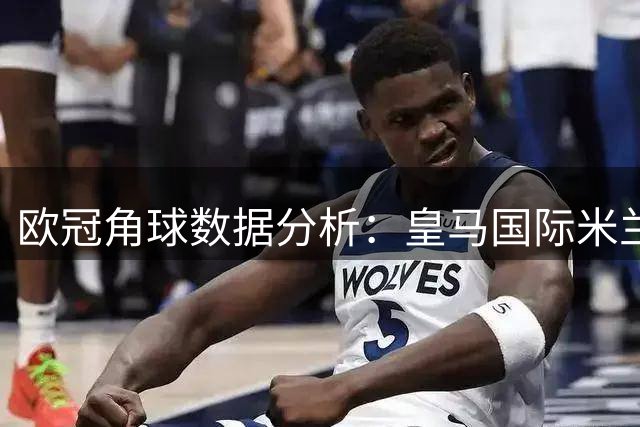 欧冠角球数据分析：皇马国际米兰角球表现对比