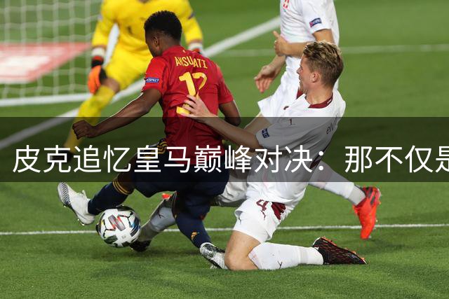 皮克追忆皇马巅峰对决：那不仅是足球更是战争