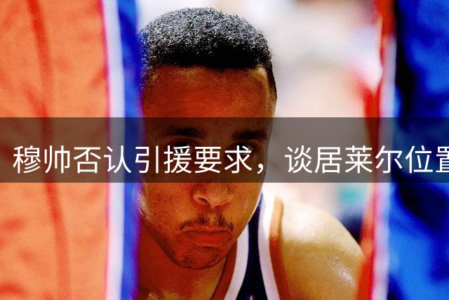 穆帅否认引援要求，谈居莱尔位置调整
