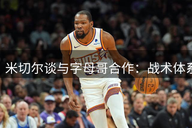 米切尔谈与字母哥合作：战术体系将调整 力争最佳防守阵容