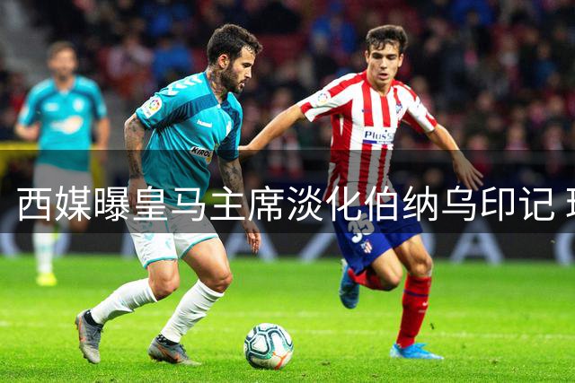 西媒曝皇马主席淡化伯纳乌印记 球场更名+赛事取消引争议