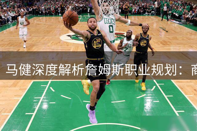 马健深度解析詹姆斯职业规划：商业版图扩张或将锁定热火骑士二选一