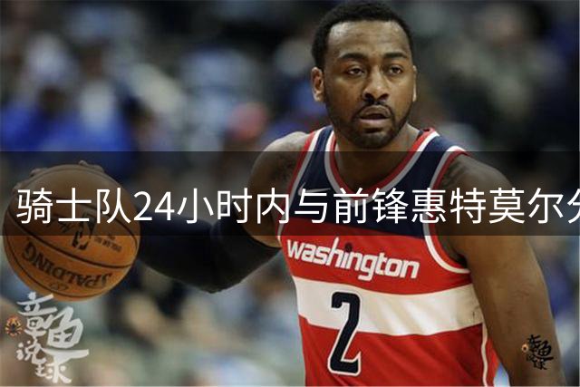 骑士队24小时内与前锋惠特莫尔分道扬镳