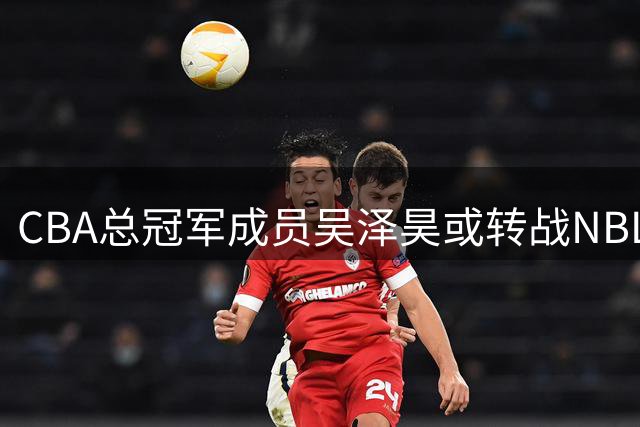 CBA总冠军成员吴泽昊或转战NBL联赛 加盟上海玄鸟队引关注
